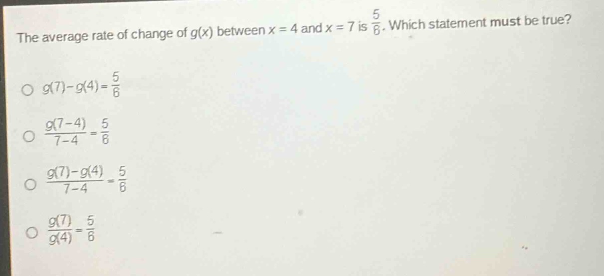 the average rate of change of g(x) between x = 4 and x = 7 is 5/6. which statement must be true? o g(7)-g(4)=5/6 o g(7 - 4)/7 - 4 = 5/6 o g(7)-g(4)/7 - 4 = 5/6 o g(7)/g(4)=5/6