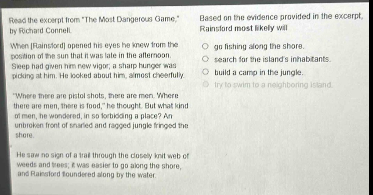 read the excerpt from \the most dangerous game,\ by richard connell. when rainsford opened his eyes he knew from the position of the sun that it was late in the afternoon. sleep had given him new vigor; a sharp hunger was picking at him. he looked about him, almost cheerfully. \where there are pistol shots, there are men. where there are men, there is food,\ he thought. but what kind of men, he wondered, in so forbidding a place? an unbroken front of snarled and ragged jungle fringed the shore. he saw no sign of a trail through the closely knit web of weeds and trees; it was easier to go along the shore, and rainsford floundered along by the water. based on the evidence provided in the excerpt, rainsford most likely will go fishing along the shore. search for the islands inhabitants. build a camp in the jungle. try to swim to a neighboring island.