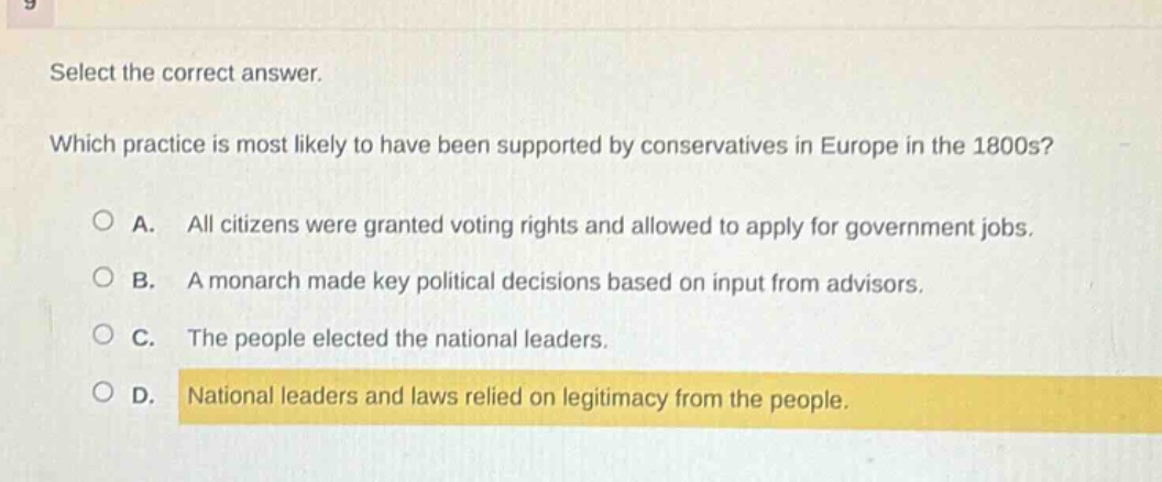 select the correct answer. which practice is most likely to have been supported by conservatives in europe in the 1800s? a. all citizens were granted voting rights and allowed to apply for government jobs. b. a monarch made key political decisions based on input from advisors. c. the people elected the national leaders. d. national leaders and laws relied on legitimacy from the people.