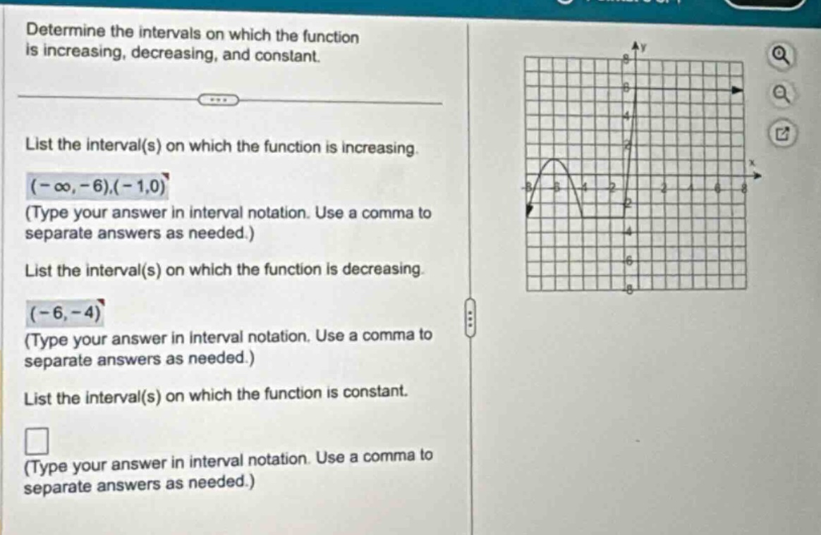 determine the intervals on which the function is increasing, decreasing, and constant. list the interval(s) on which the function is increasing. (-∞, -6),(-1,0) (type your answer in interval notation. use a comma to separate answers as needed.) list the interval(s) on which the function is decreasing (-6,-4) (type your answer in interval notation. use a comma to separate answers as needed.) list the interval(s) on which the function is constant. (type your answer in interval notation. use a comma to separate answers as needed.)