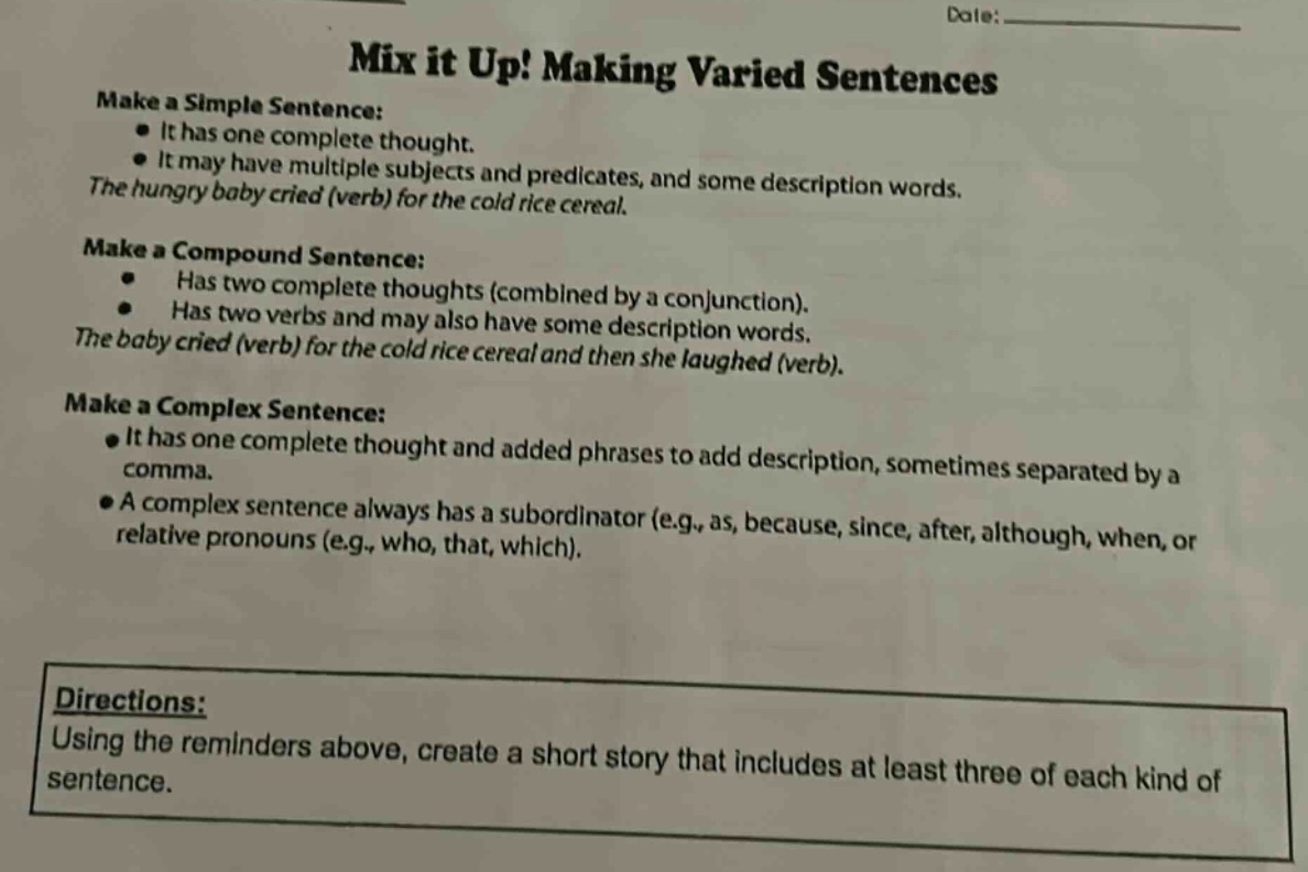 mix it up! making varied sentences make a simple sentence: it has one complete thought. it may have multiple subjects and predicates, and some description words. the hungry baby cried (verb) for the cold rice cereal. make a compound sentence: has two complete thoughts (combined by a conjunction). has two verbs and may also have some description words. the baby cried (verb) for the cold rice cereal and then she laughed (verb). make a complex sentence: it has one complete thought and added phrases to add description, sometimes separated by a comma. a complex sentence always has a subordinator (e.g., as, because, since, after, although, when, or relative pronouns (e.g., who, that, which). directions: using the reminders above, create a short story that includes at least three of each kind of sentence.