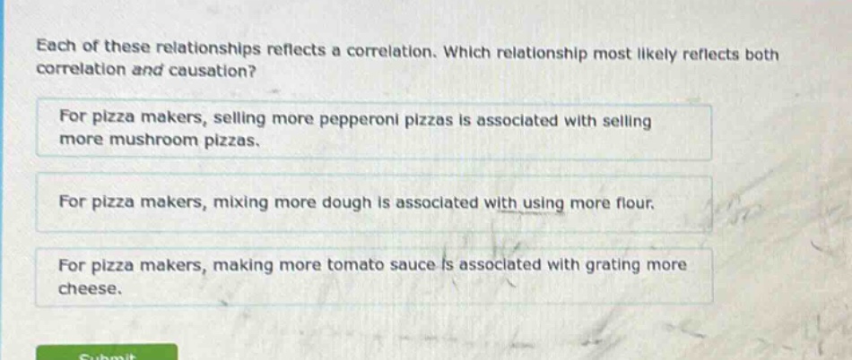 each of these relationships reflects a correlation. which relationship most likely reflects both correlation and causation? for pizza makers, selling more pepperoni pizzas is associated with selling more mushroom pizzas. for pizza makers, mixing more dough is associated with using more flour. for pizza makers, making more tomato sauce is associated with grating more cheese.