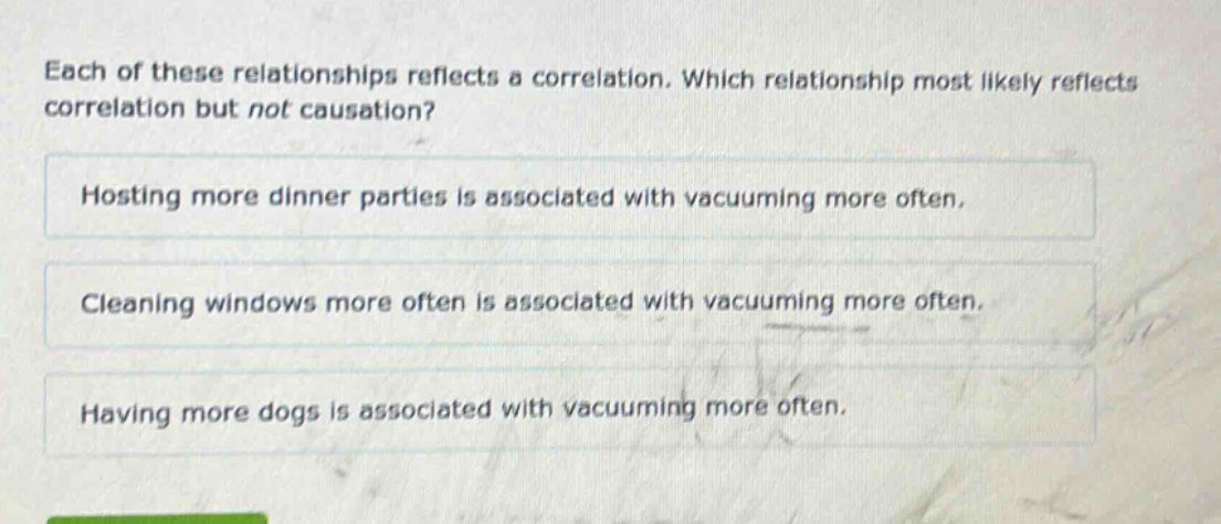each of these relationships reflects a correlation. which relationship most likely reflects correlation but not causation? hosting more dinner parties is associated with vacuuming more often. cleaning windows more often is associated with vacuuming more often. having more dogs is associated with vacuuming more often.