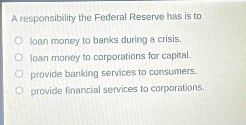 a responsibility the federal reserve has is to\nloan money to banks during a crisis.\nloan money to corporations for capital.\nprovide banking services to consumers.\nprovide financial services to corporations.