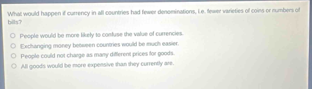 what would happen if currency in all countries had fewer denominations, i.e. fewer varieties of coins or numbers of bills?\npeople would be more likely to confuse the value of currencies.\nexchanging money between countries would be much easier.\npeople could not charge as many different prices for goods.\nall goods would be more expensive than they currently are.
