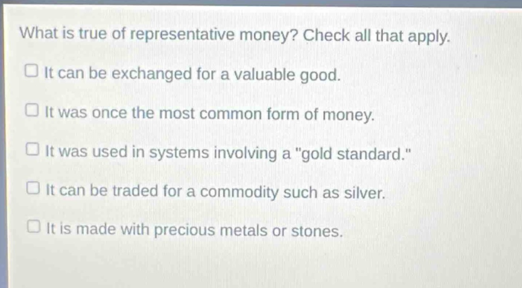 what is true of representative money? check all that apply. it can be exchanged for a valuable good. it was once the most common form of money. it was used in systems involving a \gold standard.\ it can be traded for a commodity such as silver. it is made with precious metals or stones.