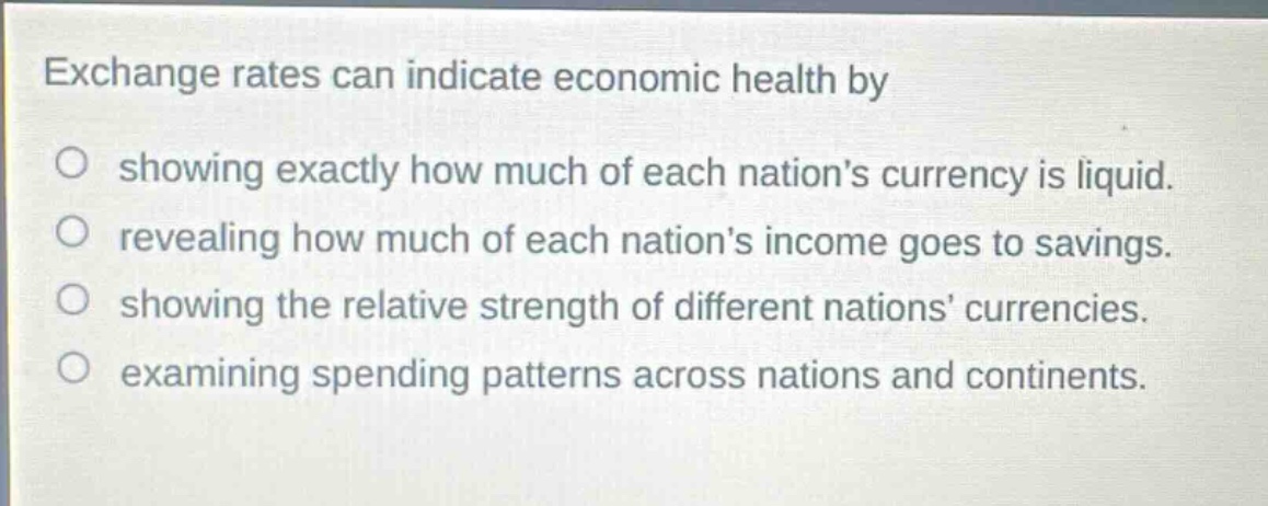 exchange rates can indicate economic health by showing exactly how much of each nations currency is liquid. revealing how much of each nations income goes to savings. showing the relative strength of different nations currencies. examining spending patterns across nations and continents.