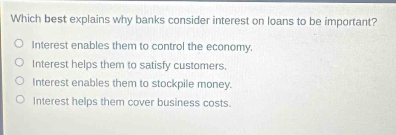 which best explains why banks consider interest on loans to be important? interest enables them to control the economy. interest helps them to satisfy customers. interest enables them to stockpile money. interest helps them cover business costs.