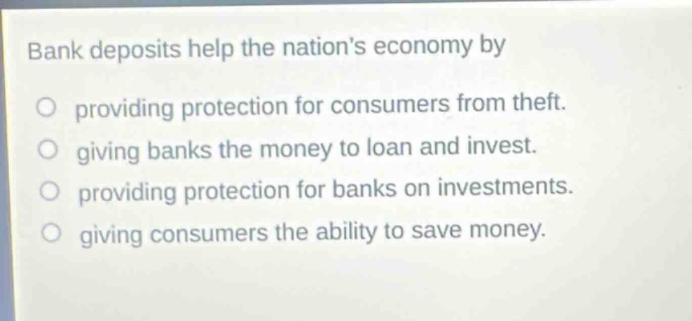 bank deposits help the nations economy by\nproviding protection for consumers from theft.\ngiving banks the money to loan and invest.\nproviding protection for banks on investments.\ngiving consumers the ability to save money.