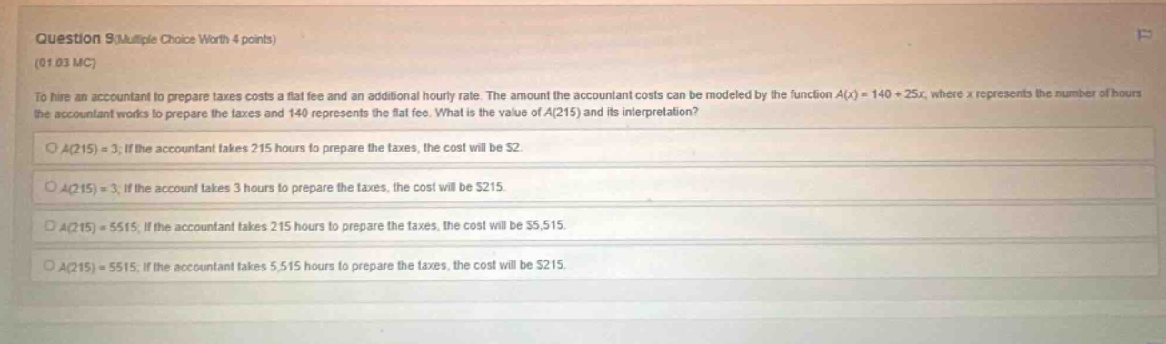 question 9(multiple choice worth 4 points) (01 03 mc) to hire an accountant to prepare taxes costs a flat fee and an additional hourly rate. the amount the accountant costs can be modeled by the function a(x)=140 + 25x, where x represents the number of hours the accountant works to prepare the taxes and 140 represents the flat fee. what is the value of a(215) and its interpretation? a(215)=3; if the accountant takes 215 hours to prepare the taxes, the cost will be $2. a(215)=3; if the account takes 3 hours to prepare the taxes, the cost will be $215. a(215)=5515; if the accountant takes 215 hours to prepare the taxes, the cost will be $5,515. a(215)=5515; if the accountant takes 5,515 hours to prepare the taxes, the cost will be $215.