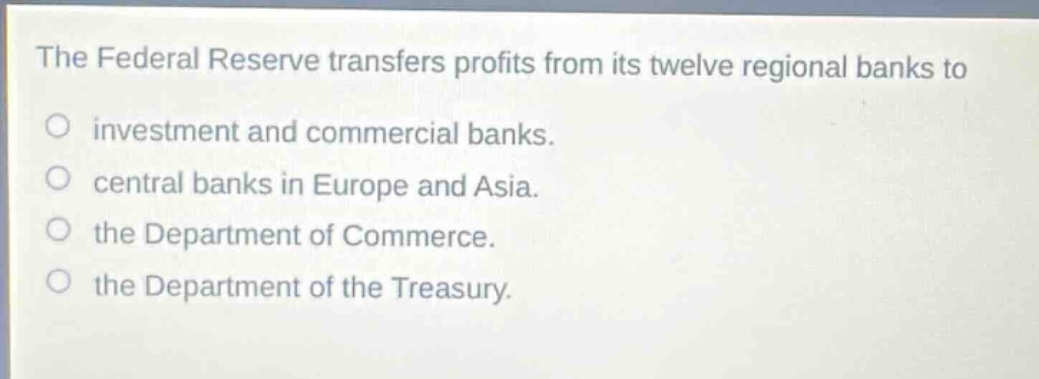 the federal reserve transfers profits from its twelve regional banks to investment and commercial banks. central banks in europe and asia. the department of commerce. the department of the treasury.