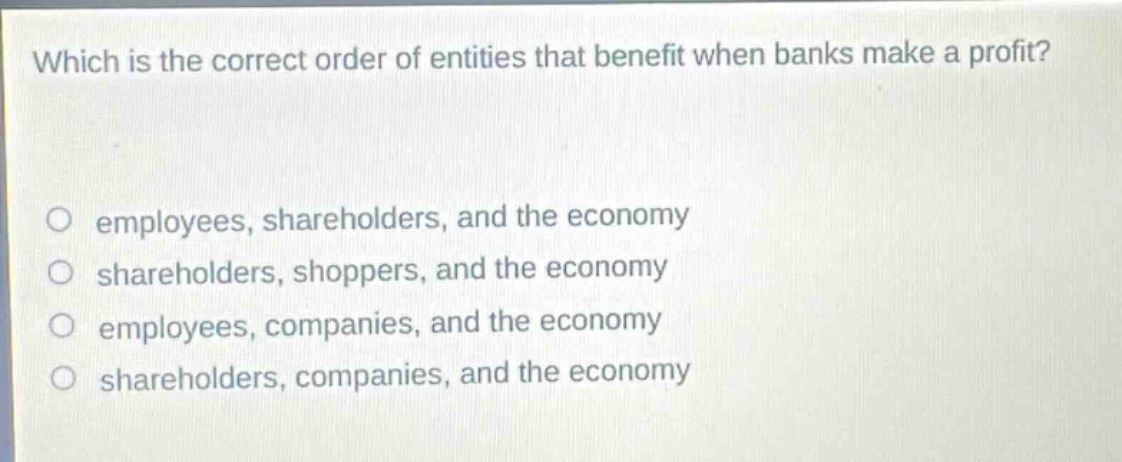 which is the correct order of entities that benefit when banks make a profit?\no employees, shareholders, and the economy\no shareholders, shoppers, and the economy\no employees, companies, and the economy\no shareholders, companies, and the economy