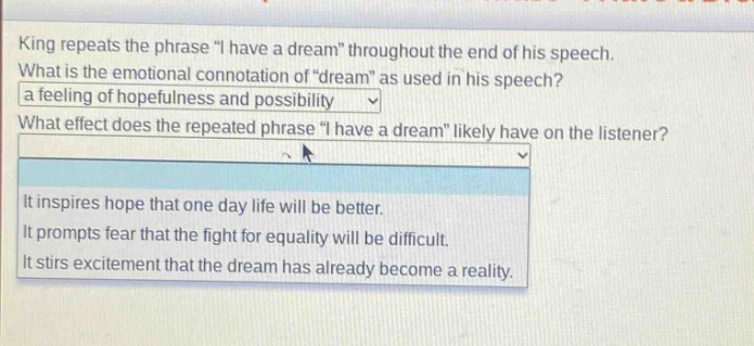 king repeats the phrase \i have a dream\ throughout the end of his speech. what is the emotional connotation of \dream\ as used in his speech? a feeling of hopefulness and possibility what effect does the repeated phrase \i have a dream\ likely have on the listener? it inspires hope that one day life will be better. it prompts fear that the fight for equality will be difficult. it stirs excitement that the dream has already become a reality.