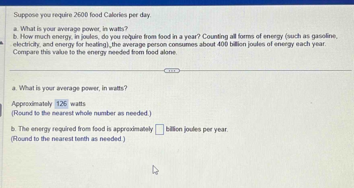 suppose you require 2600 food calories per day. a. what is your average power, in watts? b. how much energy, in joules, do you require from food in a year? counting all forms of energy (such as gasoline, electricity, and energy for heating), the average person consumes about 400 billion joules of energy each year. compare this value to the energy needed from food alone. a. what is your average power, in watts? approximately 126 watts (round to the nearest whole number as needed.) b. the energy required from food is approximately billion joules per year. (round to the nearest tenth as needed.)