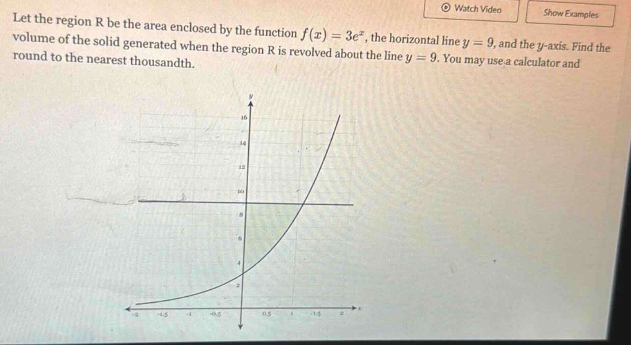let the region r be the area enclosed by the function f(x)=3e^x, the horizontal line y = 9, and the y - axis. find the volume of the solid generated when the region r is revolved about the line y = 9. you may use a calculator and round to the nearest thousandth.