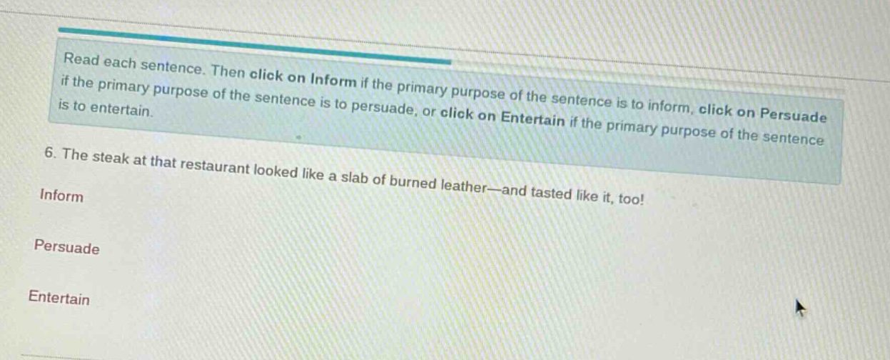 read each sentence. then click on inform if the primary purpose of the sentence is to inform, click on persuade if the primary purpose of the sentence is to persuade, or click on entertain if the primary purpose of the sentence is to entertain. 6. the steak at that restaurant looked like a slab of burned leather—and tasted like it, too! inform persuade entertain