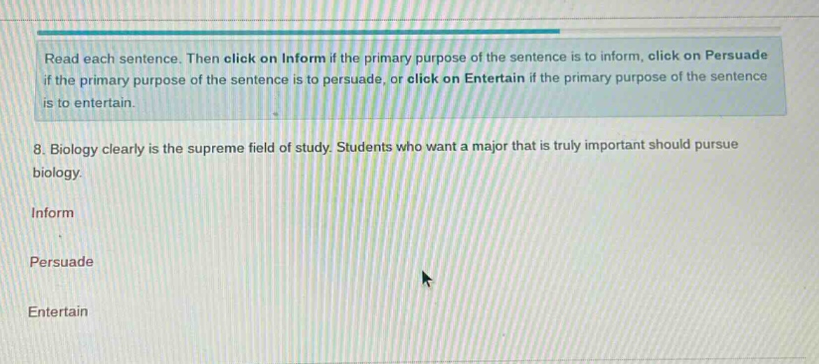 read each sentence. then click on inform if the primary purpose of the sentence is to inform, click on persuade if the primary purpose of the sentence is to persuade, or click on entertain if the primary purpose of the sentence is to entertain. 8. biology clearly is the supreme field of study. students who want a major that is truly important should pursue biology. inform persuade entertain
