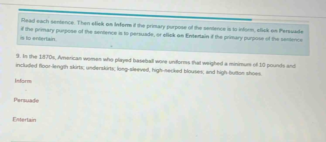 read each sentence. then click on inform if the primary purpose of the sentence is to inform, click on persuade if the primary purpose of the sentence is to persuade, or click on entertain if the primary purpose of the sentence is to entertain. 9. in the 1870s, american women who played baseball wore uniforms that weighed a minimum of 10 pounds and included floor - length skirts; underskirts; long - sleeved, high - necked blouses; and high - button shoes. inform persuade entertain
