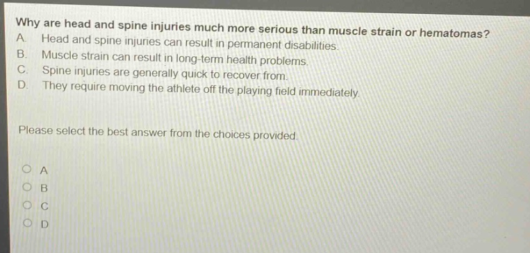 why are head and spine injuries much more serious than muscle strain or hematomas? a. head and spine injuries can result in permanent disabilities. b. muscle strain can result in long - term health problems. c. spine injuries are generally quick to recover from. d. they require moving the athlete off the playing field immediately. please select the best answer from the choices provided.
