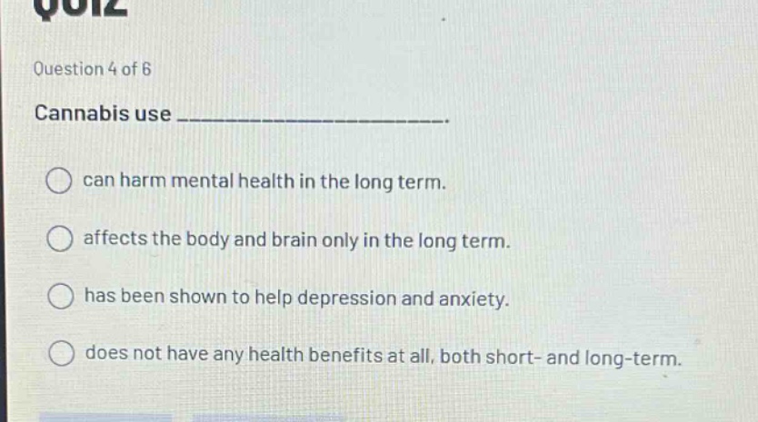 question 4 of 6 cannabis use _______________. can harm mental health in the long term. affects the body and brain only in the long term. has been shown to help depression and anxiety. does not have any health benefits at all, both short- and long-term.