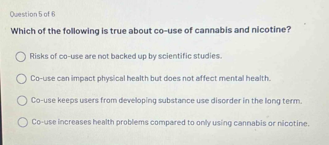 question 5 of 6 which of the following is true about co - use of cannabis and nicotine? risks of co - use are not backed up by scientific studies. co - use can impact physical health but does not affect mental health. co - use keeps users from developing substance use disorder in the long term. co - use increases health problems compared to only using cannabis or nicotine.