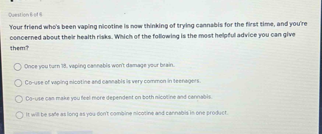 question 6 of 6 your friend whos been vaping nicotine is now thinking of trying cannabis for the first time, and youre concerned about their health risks. which of the following is the most helpful advice you can give them? once you turn 18, vaping cannabis wont damage your brain. co - use of vaping nicotine and cannabis is very common in teenagers. co - use can make you feel more dependent on both nicotine and cannabis. it will be safe as long as you dont combine nicotine and cannabis in one product.