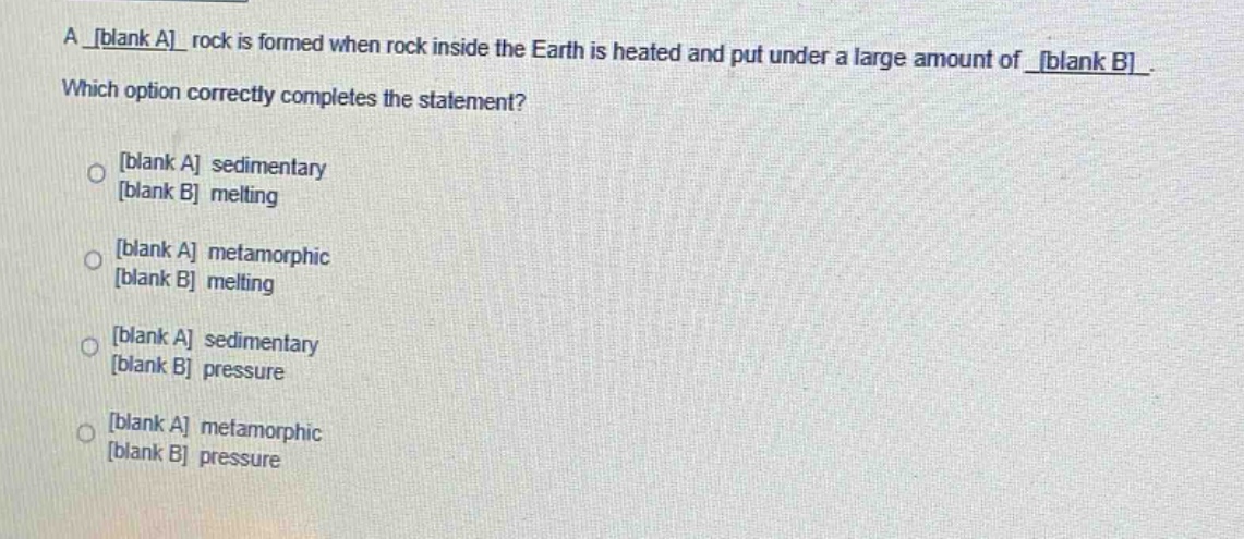 a blank a rock is formed when rock inside the earth is heated and put under a large amount of blank b. which option correctly completes the statement? blank a sedimentary blank b melting blank a metamorphic blank b melting blank a sedimentary blank b pressure blank a metamorphic blank b pressure