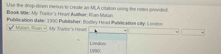 use the drop - down menus to create an mla citation using the notes provided. book title: my traitors heart author: rian malan publication date: 1990 publisher: bodley head publication city: london malan, rian. my traitors heart.