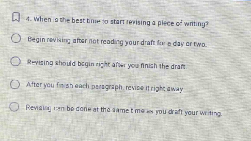 4. when is the best time to start revising a piece of writing? begin revising after not reading your draft for a day or two. revising should begin right after you finish the draft. after you finish each paragraph, revise it right away. revising can be done at the same time as you draft your writing.