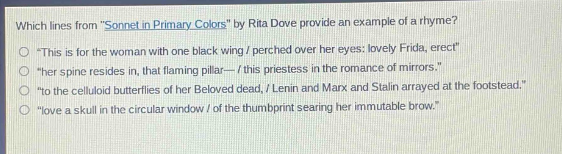 which lines from \sonnet in primary colors\ by rita dove provide an example of a rhyme?\n\this is for the woman with one black wing / perched over her eyes: lovely frida, erect\\n\her spine resides in, that flaming pillar— / this priestess in the romance of mirrors.\\n\to the celluloid butterflies of her beloved dead, / lenin and marx and stalin arrayed at the footstead.\\n\love a skull in the circular window / of the thumbprint searing her immutable brow.\