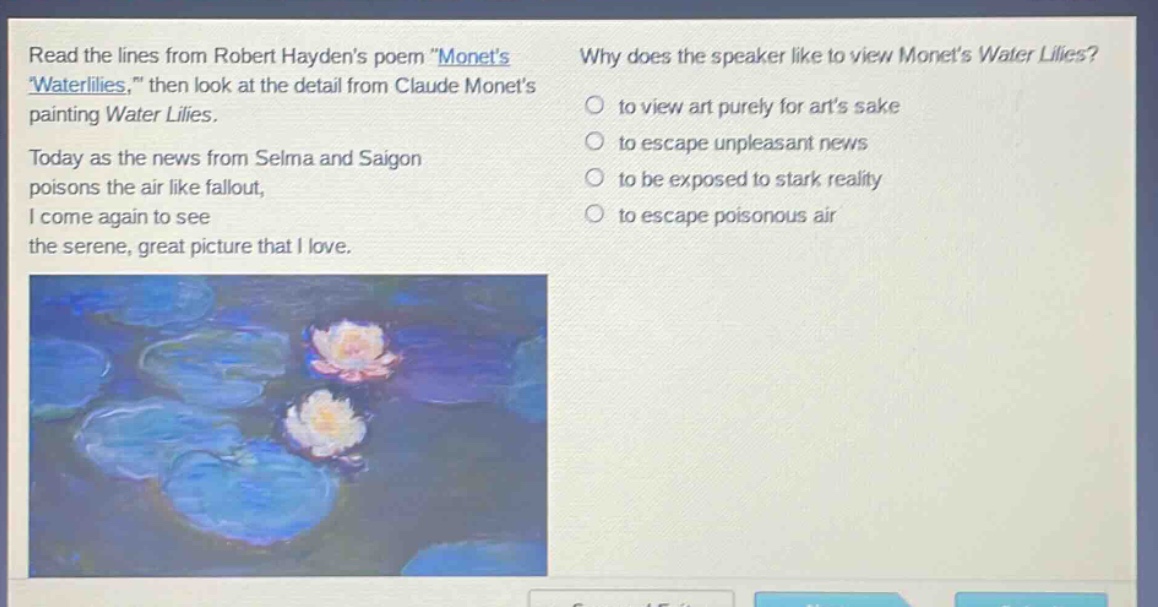 read the lines from robert haydens poem \monets waterlilies,\ then look at the detail from claude monets painting water lilies. today as the news from selma and saigon poisons the air like fallout, i come again to see the serene, great picture that i love. why does the speaker like to view monets water lilies? to view art purely for arts sake to escape unpleasant news to be exposed to stark reality to escape poisonous air
