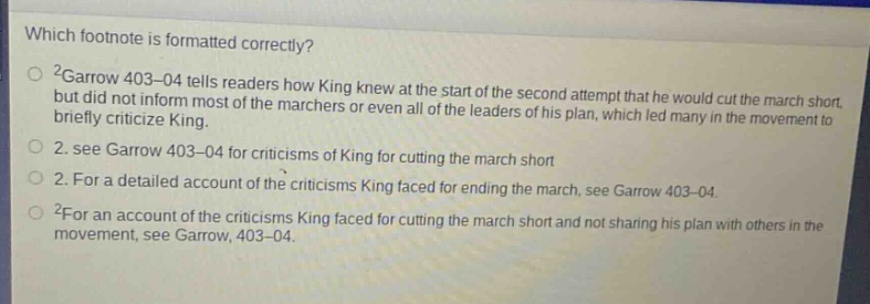 which footnote is formatted correctly? 2garow 403–04 tells readers how king knew at the start of the second attempt that he would cut the march short but did not inform most of the marchers or even all of the leaders of his plan, which led many in the movement to briefly criticize king. 2. see garrow 403–04 for criticisms of king for cutting the march short 2. for a detailed account of the criticisms king faced for ending the march, see garrow 403–04 2for an account of the criticisms king faced for cutting the march short and not sharing his plan with others in the movement, see garrow, 403–04.