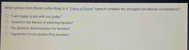 which phrase from martin luther king jr.s \i have a dream\ speech contains the strongest emotional connotations?\n\i am happy to join with you today\\n\seared in the flames of withering injustice\\n\the greatest demonstration for freedom\\n\signed the emancipation proclamation\