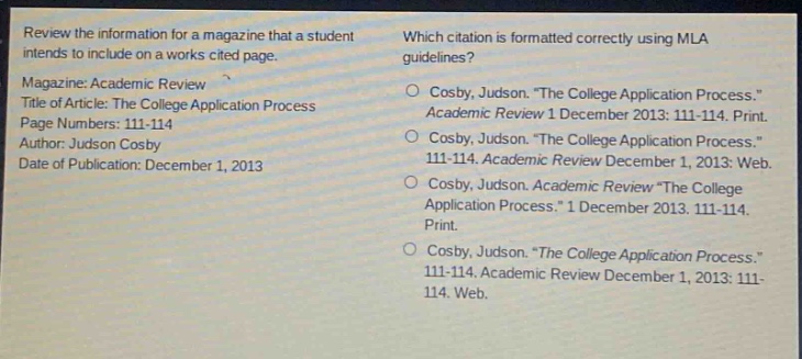 review the information for a magazine that a student intends to include on a works - cited page. magazine: academic review title of article: the college application process page numbers: 111 - 114 author: judson cosby date of publication: december 1, 2013 which citation is formatted correctly using mla guidelines? cosby, judson. \the college application process.\ academic review 1 december 2013: 111 - 114. print. cosby, judson. \the college application process.\ 111 - 114. academic review december 1, 2013: 111 - 114. web. cosby, judson. academic review \the college application process.\ 1 december 2013. 111 - 114. print. cosby, judson. \the college application process.\ 111 - 114. academic review december 1, 2013: 111 - 114. web.