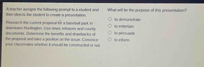a teacher assigns the following prompt to a student and then directs the student to create a presentation. research the current proposal for a baseball park in downtown huntington. use news releases and county documents. determine the benefits and drawbacks of the proposal and take a position on the issue. convince your classmates whether it should be constructed or not. what will be the purpose of this presentation? to demonstrate to entertain to persuade to inform