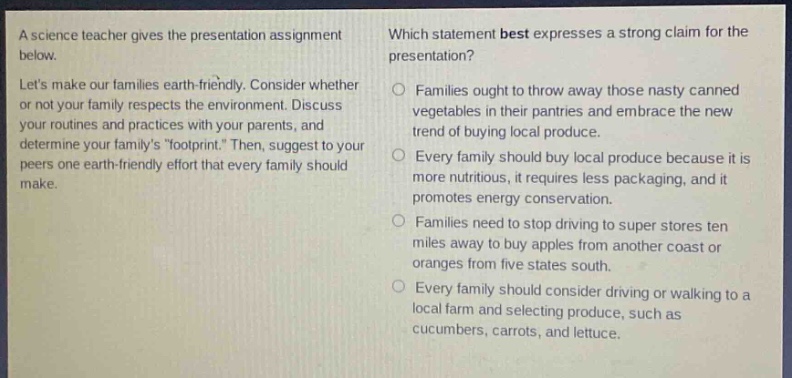 a science teacher gives the presentation assignment below. lets make our families earth - friendly. consider whether or not your family respects the environment. discuss your routines and practices with your parents, and determine your familys \footprint\. then, suggest to your peers one earth - friendly effort that every family should make. which statement best expresses a strong claim for the presentation? families ought to throw away those nasty canned vegetables in their pantries and embrace the new trend of buying local produce. every family should buy local produce because it is more nutritious, it requires less packaging, and it promotes energy conservation. families need to stop driving to super stores ten miles away to buy apples from another coast or oranges from five states south. every family should consider driving or walking to a local farm and selecting produce, such as cucumbers, carrots, and lettuce.
