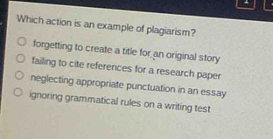 which action is an example of plagiarism?\nforgetting to create a title for an original story\nfailing to cite references for a research paper\nneglecting appropriate punctuation in a paper\nignoring grammatical rules on a writing test