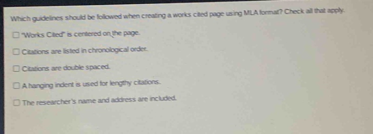 which guidelines should be followed when creating a works cited page using mla format? check all that apply. \works cited\ is centered on the page. citations are listed in chronological order. citations are double spaced. a hanging indent is used for lengthy citations. the researchers name and address are included.