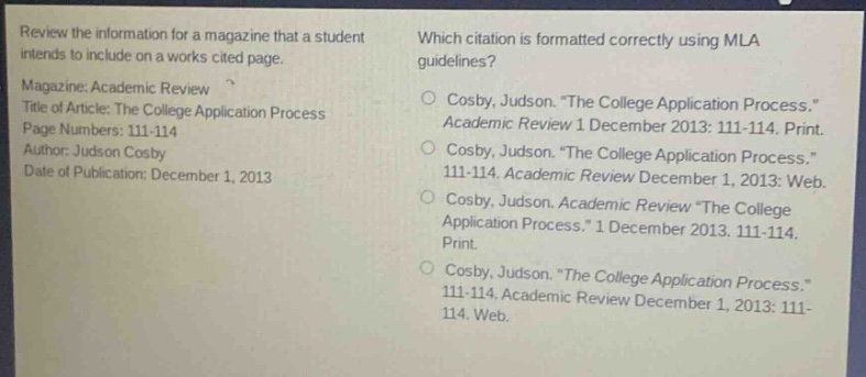 review the information for a magazine that a student intends to include on a works cited page. magazine: academic review title of article: the college application process page numbers: 111 - 114 author: judson cosby date of publication: december 1, 2013 which citation is formatted correctly using mla guidelines? cosby, judson. “the college application process.” academic review 1 december 2013: 111 - 114. print. cosby, judson. “the college application process.” 111 - 114. academic review december 1, 2013: web. cosby, judson. academic review “the college application process.” 1 december 2013. 111 - 114. print. cosby, judson. “the college application process.” 111 - 114. academic review december 1, 2013: 111 - 114. web.