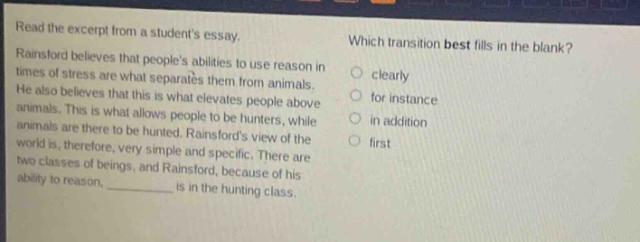 read the excerpt from a students essay. rainsford believes that peoples abilities to use reason in times of stress are what separates them from animals. he also believes that this is what elevates people above animals. this is what allows people to be hunters, while animals are there to be hunted. rainsfords view of the world is, therefore, very simple and specific. there are two classes of beings, and rainsford, because of his ability to reason, __________ is in the hunting class. which transition best fills in the blank? clearly for instance in addition first
