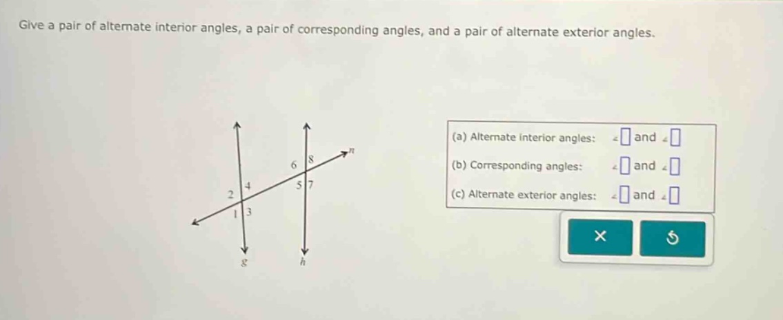 give a pair of alternate interior angles, a pair of corresponding angles, and a pair of alternate exterior angles. (a) alternate interior angles: ∠ and ∠ (b) corresponding angles: ∠ and ∠ (c) alternate exterior angles: ∠ and ∠