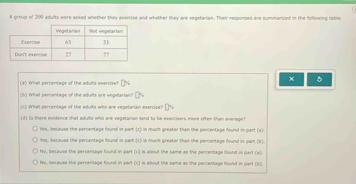 a group of 200 adults were asked whether they exercise and whether they are vegetarian. their responses are summarized in the following table. vegetarian not vegetarian exercise 63 33 dont exercise 27 77 (a) what percentage of the adults exercise? % (b) what percentage of the adults are vegetarian? % (c) what percentage of the adults who are vegetarian exercise? % (d) is there evidence that adults who are vegetarian tend to be exercisers more often than average? yes, because the percentage found in part (c) is much greater than the percentage found in part (a). yes, because the percentage found in part (c) is much greater than the percentage found in part (b). no, because the percentage found in part (c) is about the same as the percentage found in part (a). no, because the percentage found in part (c) is about the same as the percentage found in part (b).