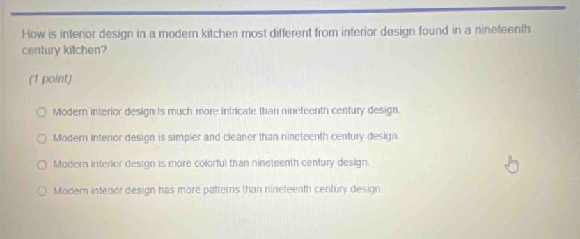 how is interior design in a modern kitchen most different from interior design found in a nineteenth century kitchen? (1 point) modern interior design is much more intricate than nineteenth century design. modern interior design is simpler and cleaner than nineteenth century design. modern interior design is more colorful than nineteenth century design. modern interior design has more patterns than nineteenth century design.