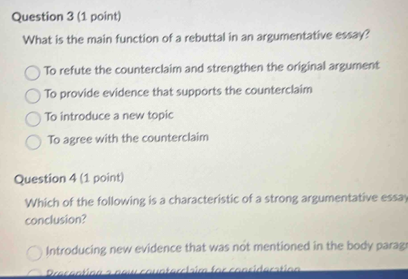 question 3 (1 point)\nwhat is the main function of a rebuttal in an argumentative essay?\nto refute the counterclaim and strengthen the original argument\nto provide evidence that supports the counterclaim\nto introduce a new topic\nto agree with the counterclaim\nquestion 4 (1 point)\nwhich of the following is a characteristic of a strong argumentative essay conclusion?\nintroducing new evidence that was not mentioned in the body parag