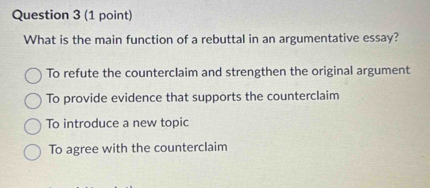 question 3 (1 point)\nwhat is the main function of a rebuttal in an argumentative essay?\nto refute the counterclaim and strengthen the original argument\nto provide evidence that supports the counterclaim\nto introduce a new topic\nto agree with the counterclaim