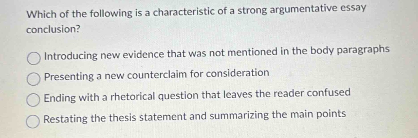 which of the following is a characteristic of a strong argumentative essay conclusion? introducing new evidence that was not mentioned in the body paragraphs presenting a new counterclaim for consideration ending with a rhetorical question that leaves the reader confused restating the thesis statement and summarizing the main points