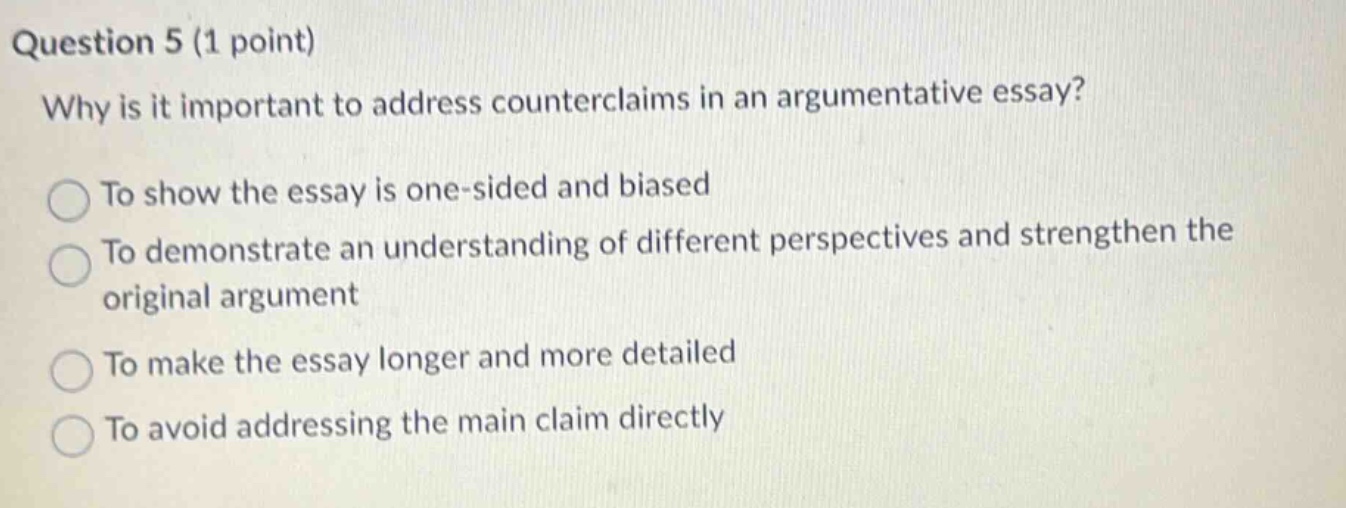 question 5 (1 point) why is it important to address counterclaims in an argumentative essay? to show the essay is one - sided and biased to demonstrate an understanding of different perspectives and strengthen the original argument to make the essay longer and more detailed to avoid addressing the main claim directly