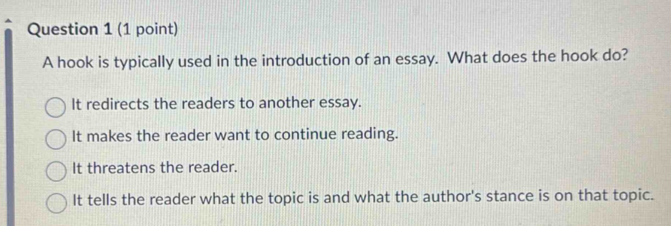 question 1 (1 point) a hook is typically used in the introduction of an essay. what does the hook do? it redirects the readers to another essay. it makes the reader want to continue reading. it threatens the reader. it tells the reader what the topic is and what the author’s stance is on that topic.