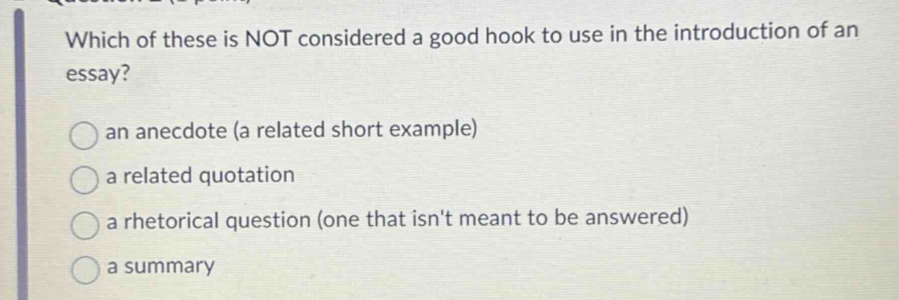 which of these is not considered a good hook to use in the introduction of an essay? an anecdote (a related short example) a related quotation a rhetorical question (one that isnt meant to be answered) a summary