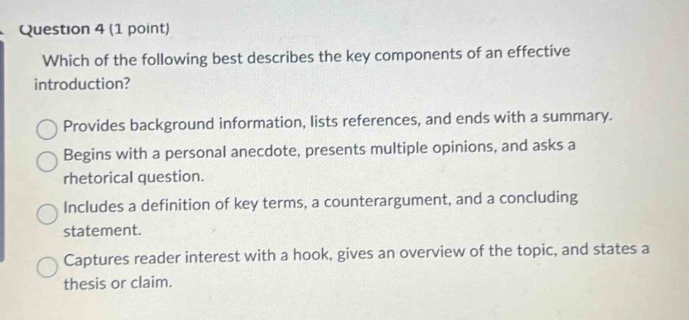 question 4 (1 point) which of the following best describes the key components of an effective introduction? provides background information, lists references, and ends with a summary. begins with a personal anecdote, presents multiple opinions, and asks a rhetorical question. includes a definition of key terms, a counterargument, and a concluding statement. captures reader interest with a hook, gives an overview of the topic, and states a thesis or claim.